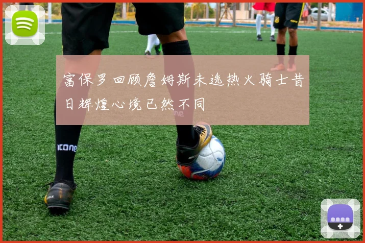富保罗回顾詹姆斯未选热火骑士昔日辉煌心境已然不同