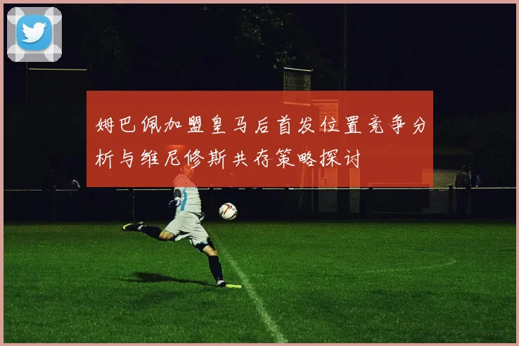 姆巴佩加盟皇马后首发位置竞争分析与维尼修斯共存策略探讨