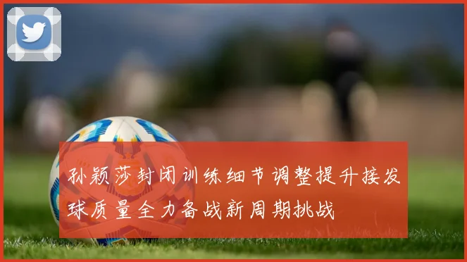 孙颖莎封闭训练细节调整提升接发球质量全力备战新周期挑战
