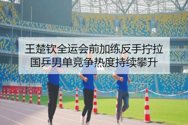 王楚钦全运会前加练反手拧拉 国乒男单竞争热度持续攀升