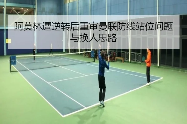 阿莫林遭逆转后重审曼联防线站位问题与换人思路