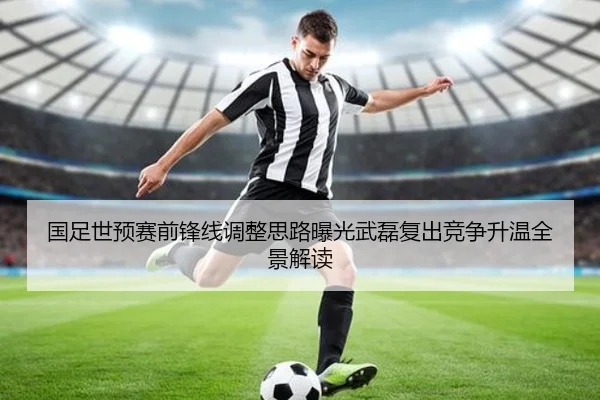 国足世预赛前锋线调整思路曝光武磊复出竞争升温全景解读